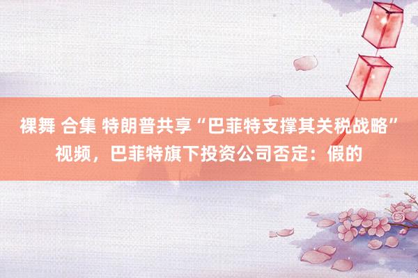 裸舞 合集 特朗普共享“巴菲特支撑其关税战略”视频，巴菲特旗下投资公司否定：假的