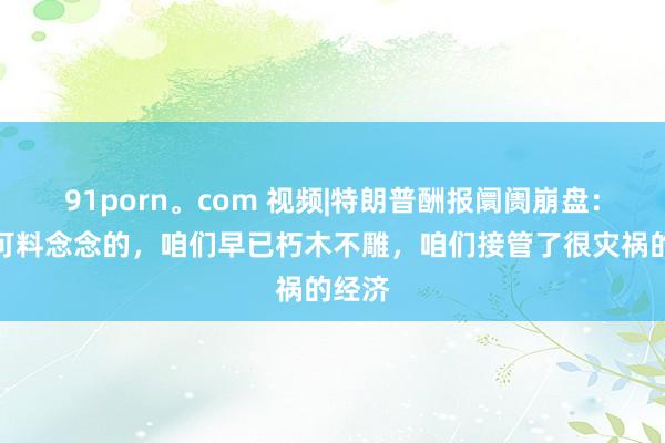 91porn。com 视频|特朗普酬报阛阓崩盘：这是可料念念的，咱们早已朽木不雕，咱们接管了很灾祸的经济