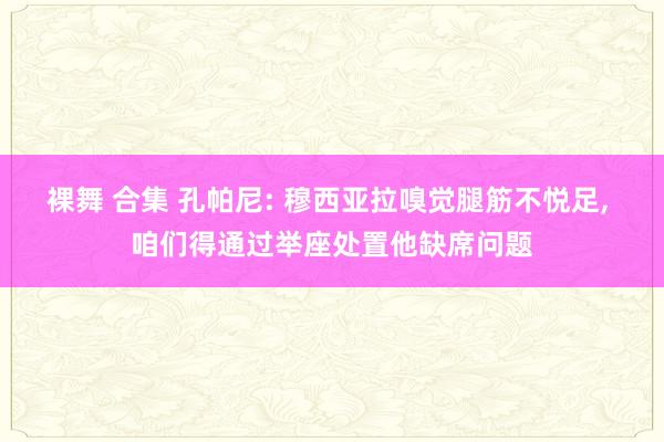 裸舞 合集 孔帕尼: 穆西亚拉嗅觉腿筋不悦足， 咱们得通过举座处置他缺席问题