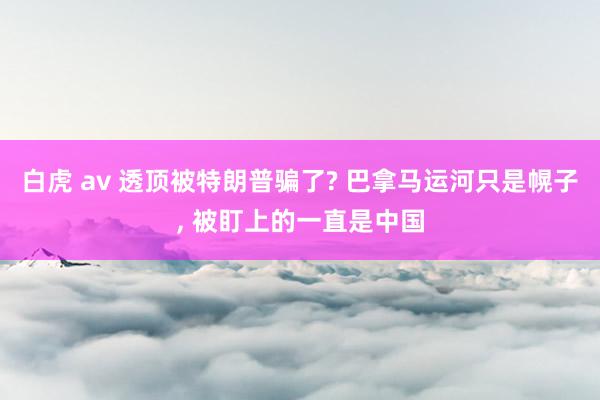 白虎 av 透顶被特朗普骗了? 巴拿马运河只是幌子， 被盯上的一直是中国