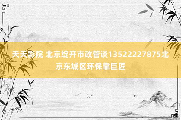 天天影院 北京绽开市政管谈13522227875北京东城区环保靠巨匠