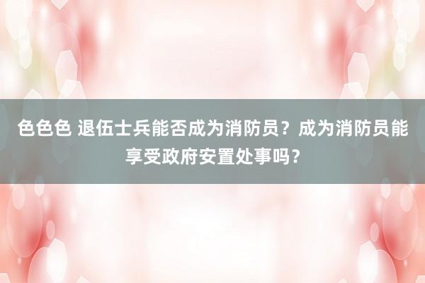 色色色 退伍士兵能否成为消防员？成为消防员能享受政府安置处事吗？