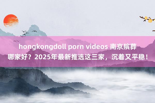hongkongdoll porn videos 南京殡葬哪家好？2025年最新推选这三家，沉着又平稳！
