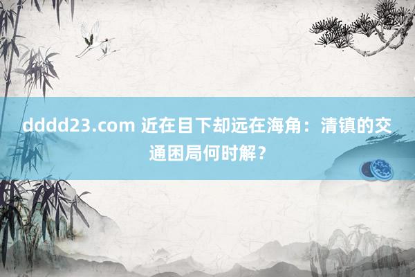 dddd23.com 近在目下却远在海角：清镇的交通困局何时解？