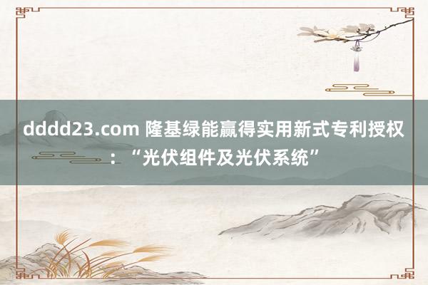 dddd23.com 隆基绿能赢得实用新式专利授权：“光伏组件及光伏系统”