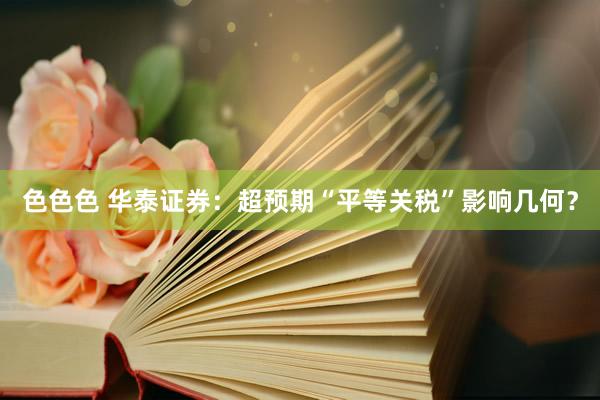 色色色 华泰证券：超预期“平等关税”影响几何？