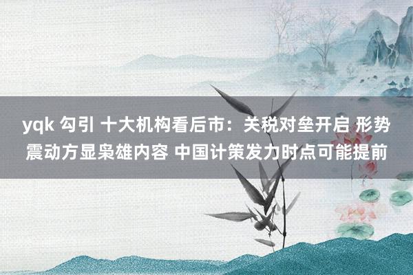 yqk 勾引 十大机构看后市：关税对垒开启 形势震动方显枭雄内容 中国计策发力时点可能提前