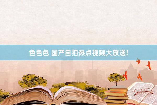 色色色 国产自拍热点视频大放送!