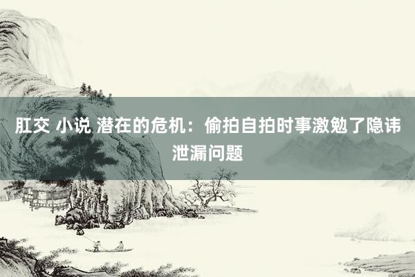 肛交 小说 潜在的危机：偷拍自拍时事激勉了隐讳泄漏问题