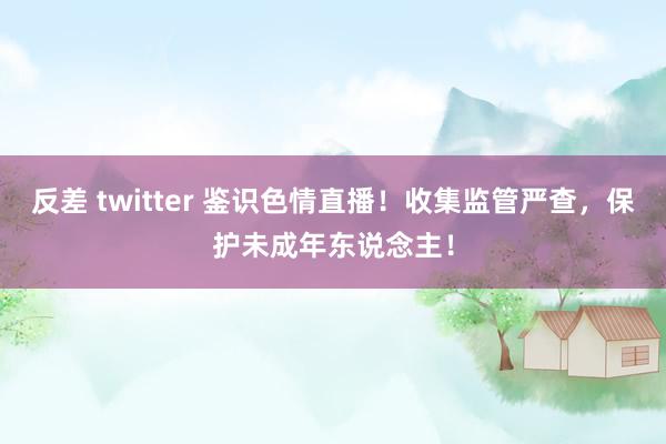 反差 twitter 鉴识色情直播！收集监管严查，保护未成年东说念主！