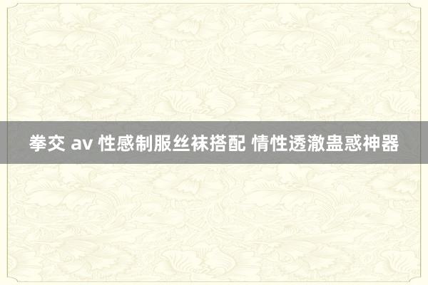 拳交 av 性感制服丝袜搭配 情性透澈蛊惑神器