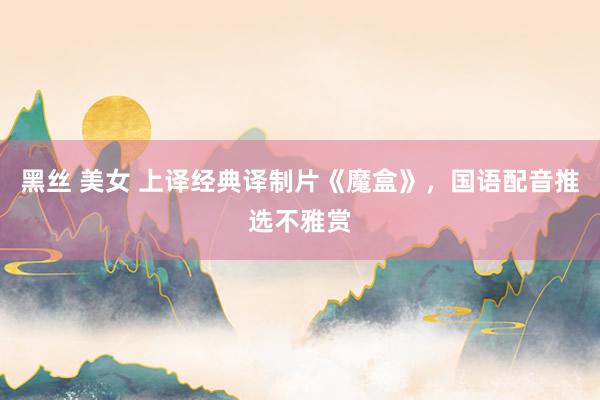 黑丝 美女 上译经典译制片《魔盒》，国语配音推选不雅赏