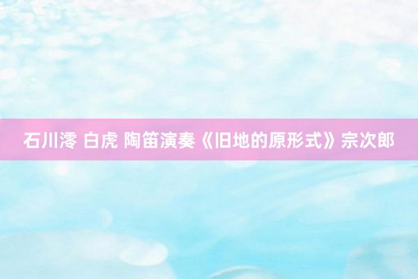 石川澪 白虎 陶笛演奏《旧地的原形式》宗次郎