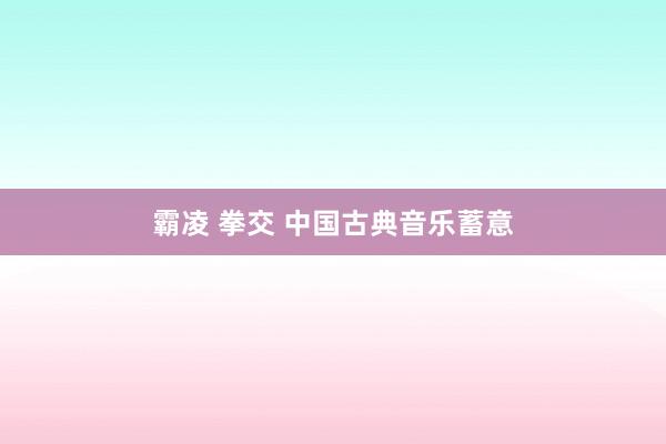 霸凌 拳交 中国古典音乐蓄意