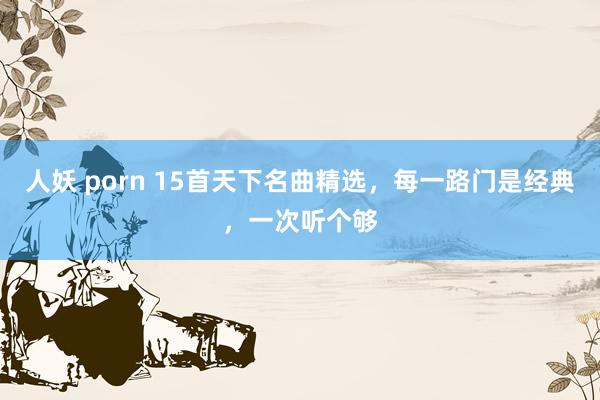 人妖 porn 15首天下名曲精选，每一路门是经典，一次听个够