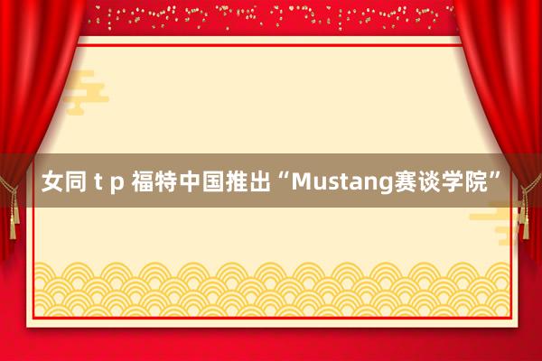 女同 t p 福特中国推出“Mustang赛谈学院”