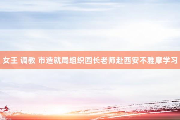 女王 调教 市造就局组织园长老师赴西安不雅摩学习