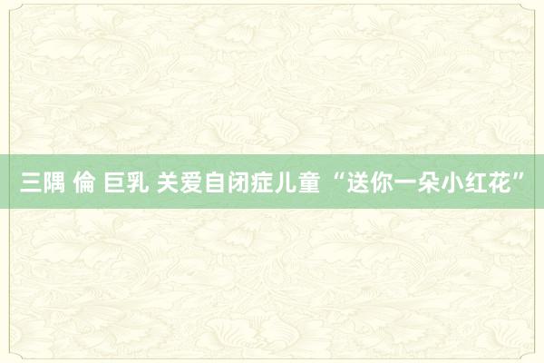 三隅 倫 巨乳 关爱自闭症儿童 “送你一朵小红花”