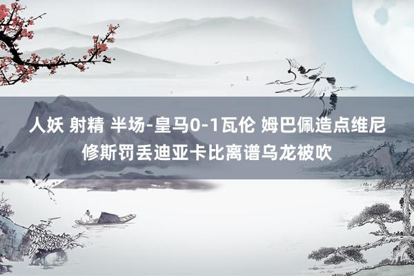 人妖 射精 半场-皇马0-1瓦伦 姆巴佩造点维尼修斯罚丢迪亚卡比离谱乌龙被吹