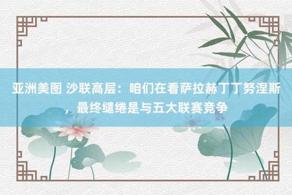 亚洲美图 沙联高层：咱们在看萨拉赫丁丁努涅斯，最终缱绻是与五大联赛竞争