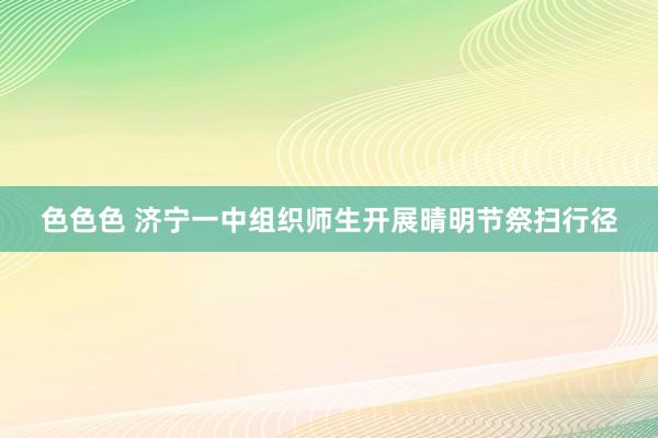 色色色 济宁一中组织师生开展晴明节祭扫行径