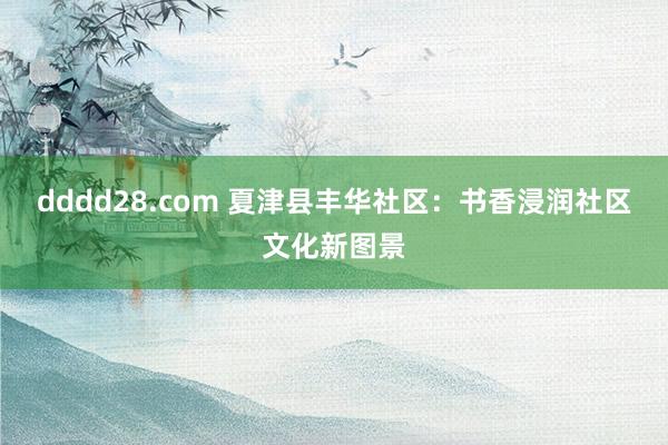 dddd28.com 夏津县丰华社区：书香浸润社区文化新图景