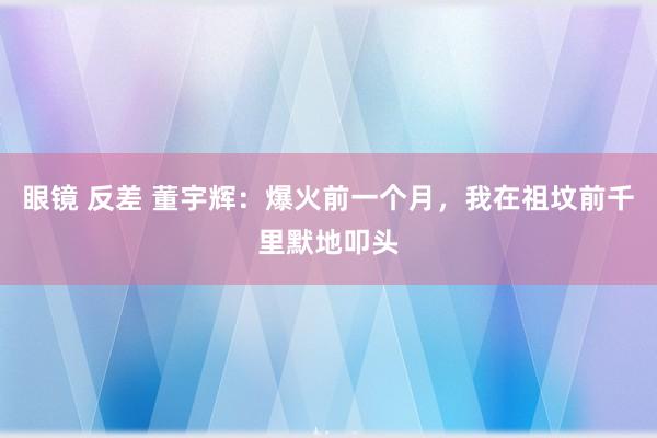 眼镜 反差 董宇辉：爆火前一个月，我在祖坟前千里默地叩头