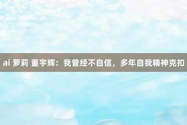 ai 萝莉 董宇辉：我曾经不自信，多年自我精神克扣