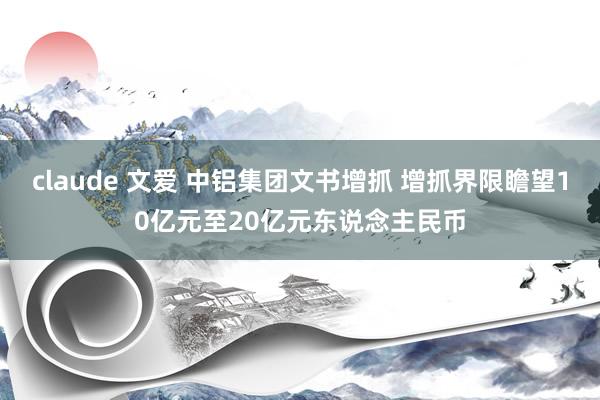 claude 文爱 中铝集团文书增抓 增抓界限瞻望10亿元至20亿元东说念主民币