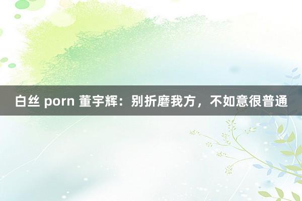 白丝 porn 董宇辉：别折磨我方，不如意很普通