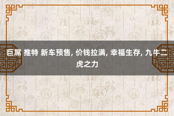 巨屌 推特 新车预售， 价钱拉满， 幸福生存， 九牛二虎之力