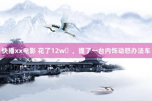 快播xx电影 花了12w➕，提了一台内饰动怒办法车