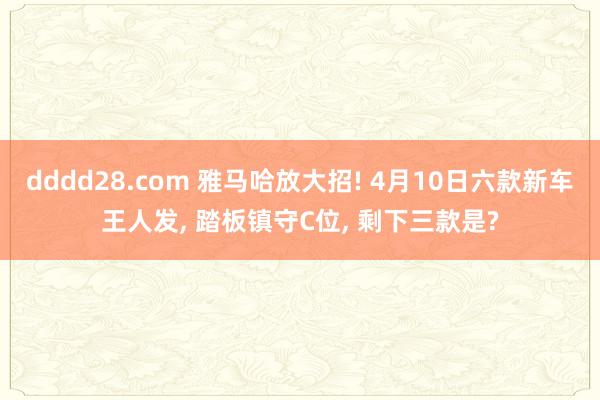 dddd28.com 雅马哈放大招! 4月10日六款新车王人发， 踏板镇守C位， 剩下三款是?