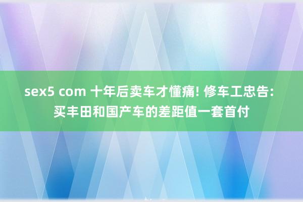 sex5 com 十年后卖车才懂痛! 修车工忠告: 买丰田和国产车的差距值一套首付