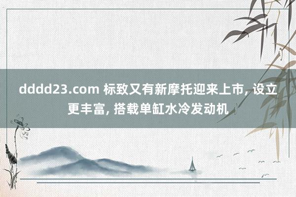dddd23.com 标致又有新摩托迎来上市， 设立更丰富， 搭载单缸水冷发动机