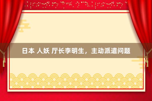 日本 人妖 厅长李明生，主动派遣问题
