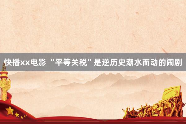 快播xx电影 “平等关税”是逆历史潮水而动的闹剧