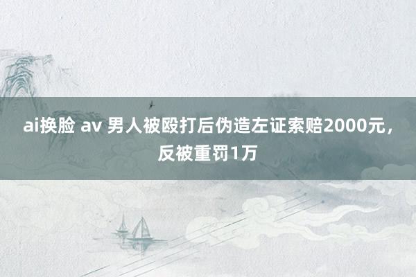 ai换脸 av 男人被殴打后伪造左证索赔2000元，反被重罚1万