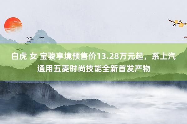 白虎 女 宝骏享境预售价13.28万元起，系上汽通用五菱时尚技能全新首发产物