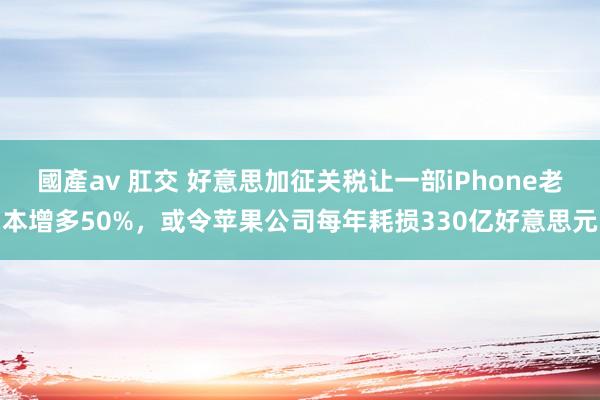 國產av 肛交 好意思加征关税让一部iPhone老本增多50%，或令苹果公司每年耗损330亿好意思元