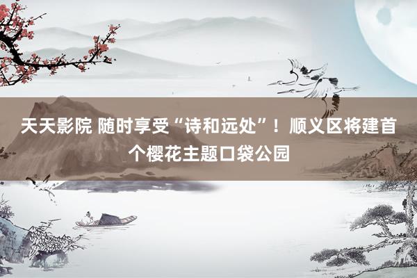 天天影院 随时享受“诗和远处”！顺义区将建首个樱花主题口袋公园