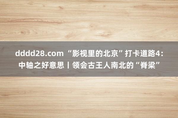 dddd28.com “影视里的北京”打卡道路4：中轴之好意思丨领会古王人南北的“脊梁”