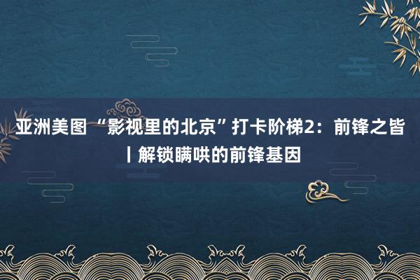 亚洲美图 “影视里的北京”打卡阶梯2：前锋之皆丨解锁瞒哄的前锋基因
