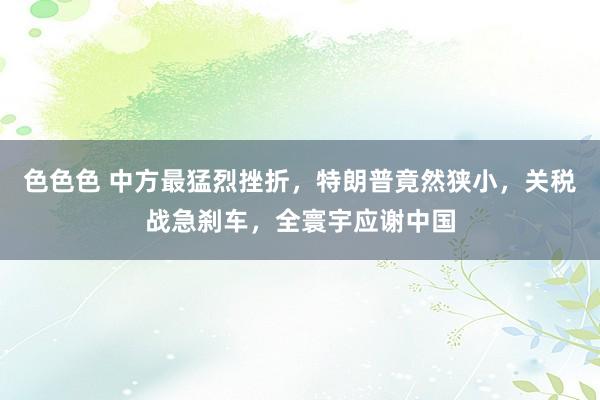 色色色 中方最猛烈挫折，特朗普竟然狭小，关税战急刹车，全寰宇应谢中国