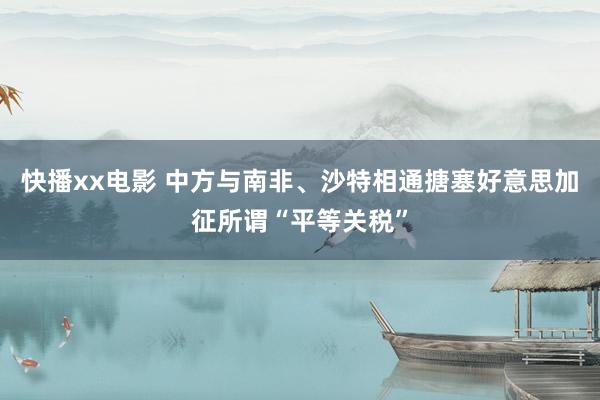 快播xx电影 中方与南非、沙特相通搪塞好意思加征所谓“平等关税”