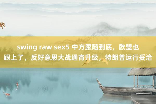swing raw sex5 中方跟随到底，欧盟也跟上了，反好意思大战通宵升级，特朗普运行妥洽