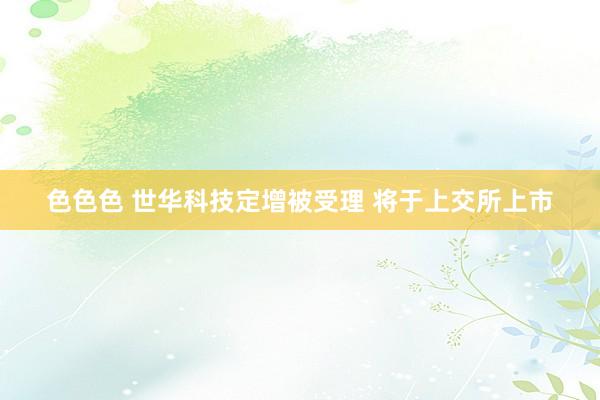 色色色 世华科技定增被受理 将于上交所上市