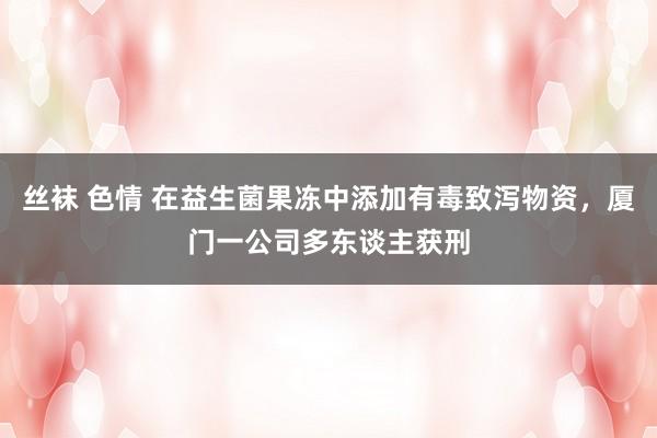 丝袜 色情 在益生菌果冻中添加有毒致泻物资，厦门一公司多东谈主获刑