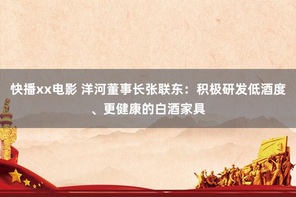 快播xx电影 洋河董事长张联东：积极研发低酒度、更健康的白酒家具