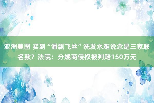 亚洲美图 买到“潘飘飞丝”洗发水难说念是三家联名款？法院：分娩商侵权被判赔150万元